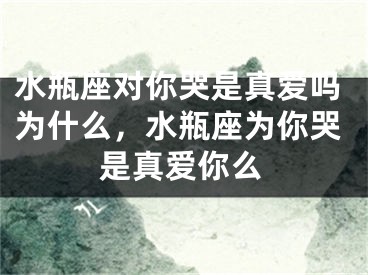 水瓶座对你哭是真爱吗为什么,水瓶座为你哭是真爱你么