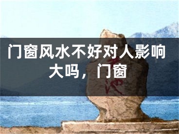 门窗风水不好对人影响大吗，门窗