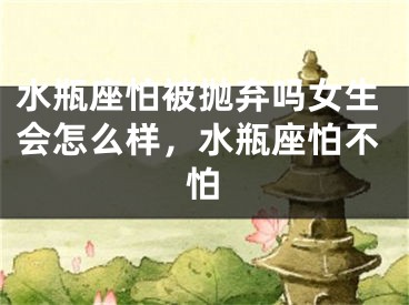 水瓶座怕被抛弃吗女生会怎么样,水瓶座怕不怕
