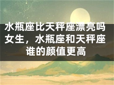 水瓶座比天秤座漂亮吗女生,水瓶座和天秤座谁的颜值更高