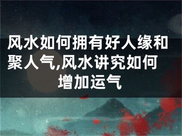 风水如何拥有好人缘和聚人气,风水讲究如何增加运气
