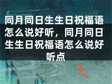 同月同日生生日祝福语怎么说好听,同月同日生生日祝福语怎么说好听点
