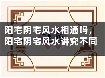 阳宅阴宅风水相通吗,阳宅阴宅风水讲究不同