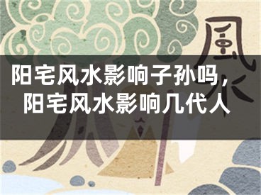 阳宅风水影响子孙吗,阳宅风水影响几代人