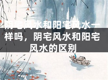 阴宅风水和阳宅风水一样吗,阴宅风水和阳宅风水的区别