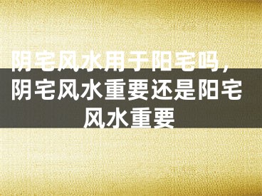 阴宅风水用于阳宅吗,阴宅风水重要还是阳宅风水重要