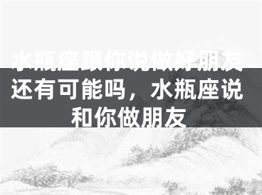 水瓶座跟你说做好朋友还有可能吗,水瓶座说和你做朋友