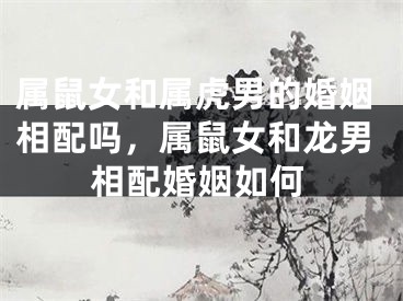 属鼠女和属虎男的婚姻相配吗,属鼠女和龙男相配婚姻如何