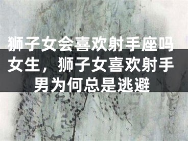 狮子女会喜欢射手座吗女生，狮子女喜欢射手男为何总是逃避