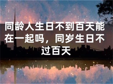 同龄人生日不到百天能在一起吗，同岁生日不过百天