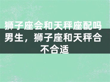 狮子座会和天秤座配吗男生,狮子座和天秤合不合适