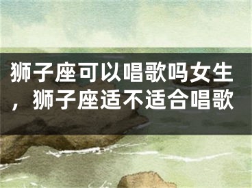 狮子座可以唱歌吗女生，狮子座适不适合唱歌
