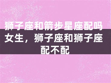 狮子座和箭步星座配吗女生，狮子座和狮子座配不配
