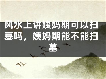 风水上讲姨妈期可以扫墓吗，姨妈期能不能扫墓
