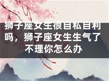 狮子座女生很自私自利吗，狮子座女生生气了不理你怎么办
