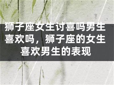 狮子座女生讨喜吗男生喜欢吗，狮子座的女生喜欢男生的表现