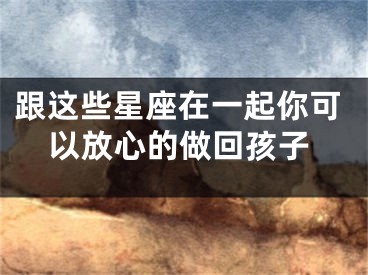 跟这些星座在一起你可以放心的做回孩子