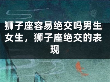 狮子座容易绝交吗男生女生，狮子座绝交的表现