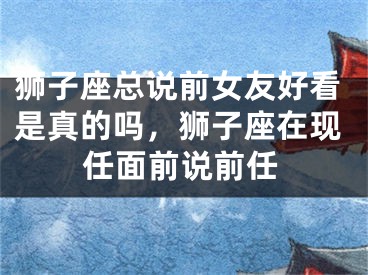 狮子座总说前女友好看是真的吗,狮子座在现任面前说前任