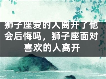 狮子座爱的人离开了他会后悔吗，狮子座面对喜欢的人离开