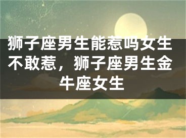 狮子座男生能惹吗女生不敢惹,狮子座男生金牛座女生