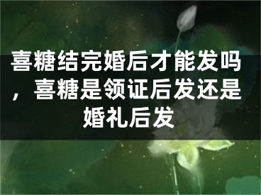 喜糖结完婚后才能发吗，喜糖是领证后发还是婚礼后发
