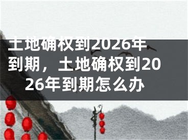 土地确权到2026年到期，土地确权到2026年到期怎么办