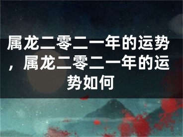 属龙二零二一年的运势，属龙二零二一年的运势如何