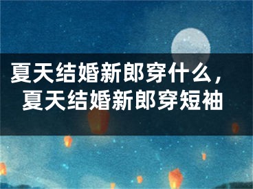 夏天结婚新郎穿什么,夏天结婚新郎穿短袖