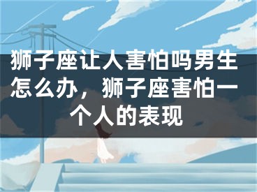 狮子座让人害怕吗男生怎么办，狮子座害怕一个人的表现
