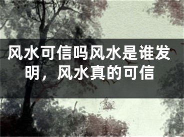 风水可信吗风水是谁发明,风水真的可信
