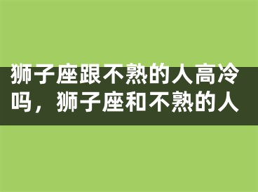 狮子座跟不熟的人高冷吗，狮子座和不熟的人