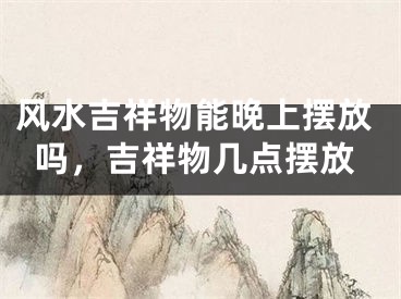 风水吉祥物能晚上摆放吗，吉祥物几点摆放