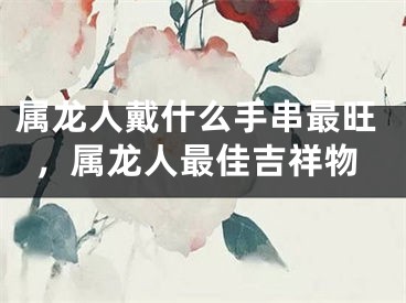 属龙人戴什么手串最旺，属龙人最佳吉祥物