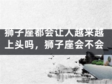 狮子座都会让人越来越上头吗，狮子座会不会