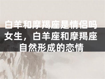 白羊和摩羯座是情侣吗女生，白羊座和摩羯座自然形成的恋情