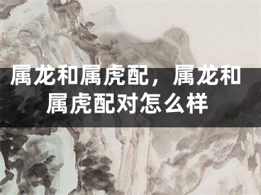 属龙和属虎配，属龙和属虎配对怎么样