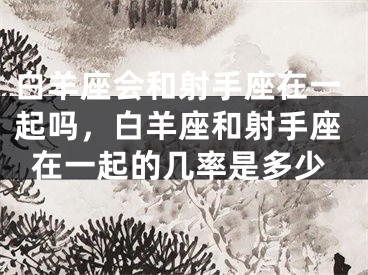 白羊座会和射手座在一起吗,白羊座和射手座在一起的几率是多少