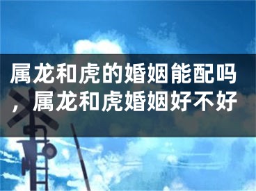 属龙和虎的婚姻能配吗，属龙和虎婚姻好不好