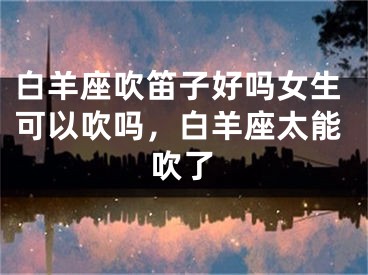 白羊座吹笛子好吗女生可以吹吗，白羊座太能吹了