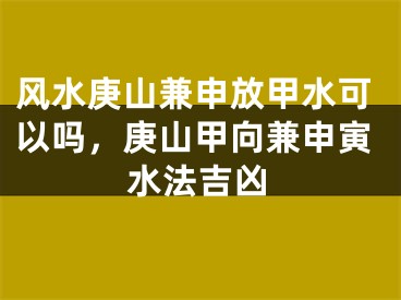 风水庚山兼申放甲水可以吗，庚山甲向兼申寅水法吉凶