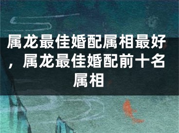 属龙最佳婚配属相最好,属龙最佳婚配前十名属相