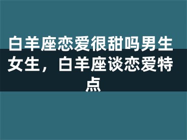 白羊座恋爱很甜吗男生女生，白羊座谈恋爱特点
