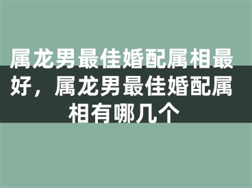 属龙男最佳婚配属相最好,属龙男最佳婚配属相有哪几个
