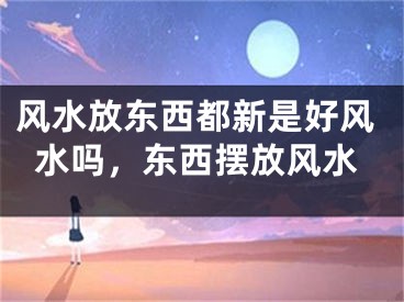 风水放东西都新是好风水吗,东西摆放风水