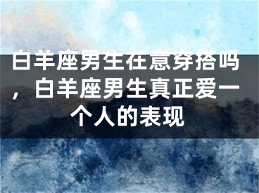 白羊座男生在意穿搭吗,白羊座男生真正爱一个人的表现