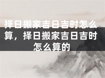 择日搬家吉日吉时怎么算，择日搬家吉日吉时怎么算的