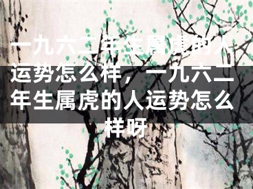 一九六二年生属虎的人运势怎么样，一九六二年生属虎的人运势怎么样呀