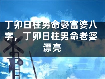 丁卯日柱男命娶富婆八字,丁卯日柱男命老婆漂亮