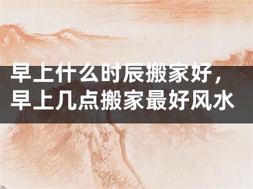 早上什么时辰搬家好，早上几点搬家最好风水